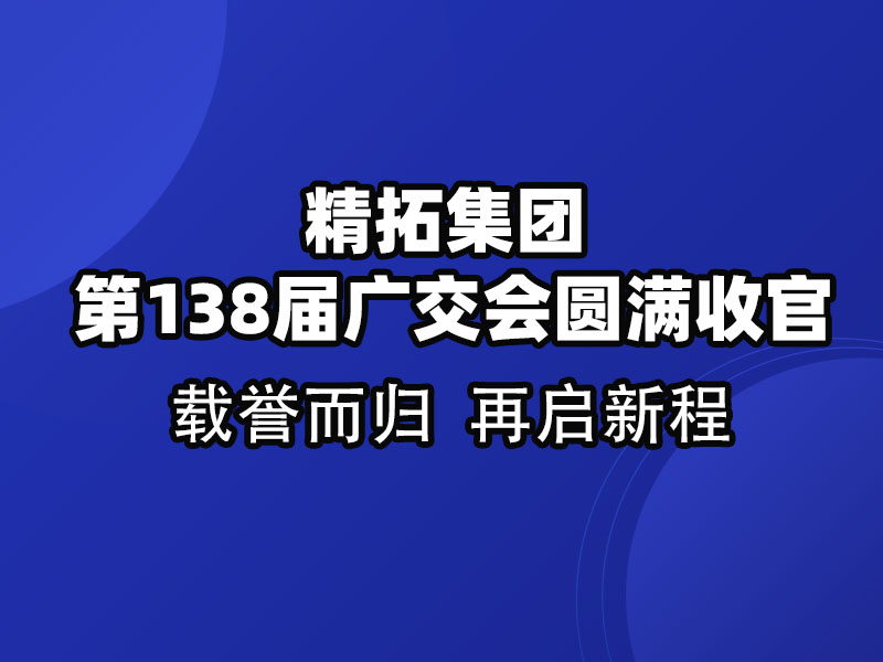 載譽(yù)而歸，鏈接全球 | 精拓集團(tuán)第138屆廣交會(huì)圓滿收官